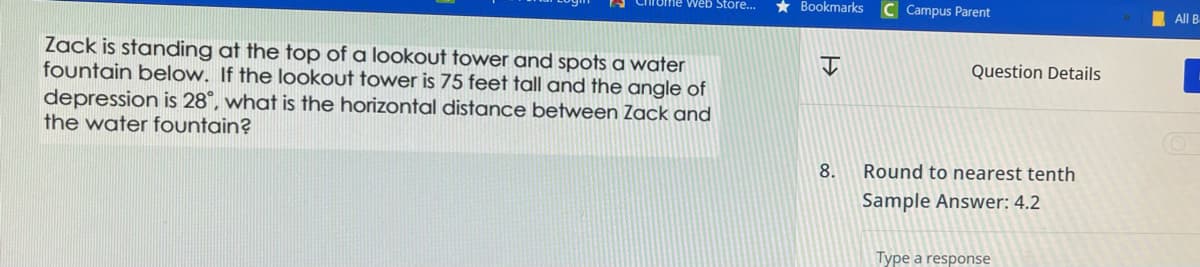 web Store...
Zack is standing at the top of a lookout tower and spots a water
fountain below. If the lookout tower is 75 feet tall and the angle of
depression is 28°, what is the horizontal distance between Zack and
the water fountain?
★ Bookmarks
8.
C Campus Parent
Question Details
Round to nearest tenth
Sample Answer: 4.2
Type a response
All B