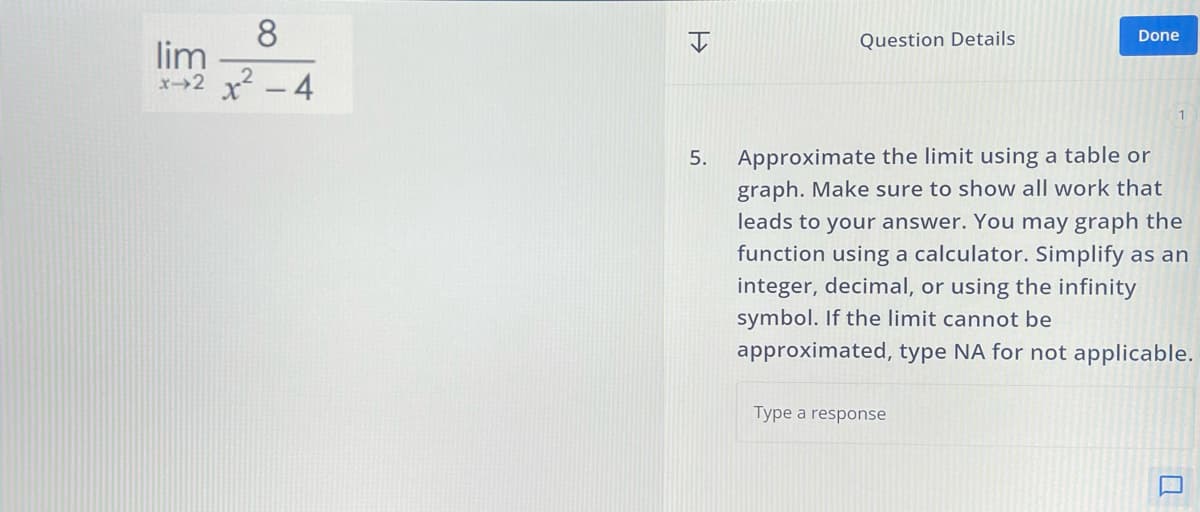 8
lim
x+2x²-4
I
=>
Question Details
Done
5.
Approximate the limit using a table or
graph. Make sure to show all work that
leads to your answer. You may graph the
function using a calculator. Simplify as an
integer, decimal, or using the infinity
symbol. If the limit cannot be
approximated, type NA for not applicable.
Type a response
a