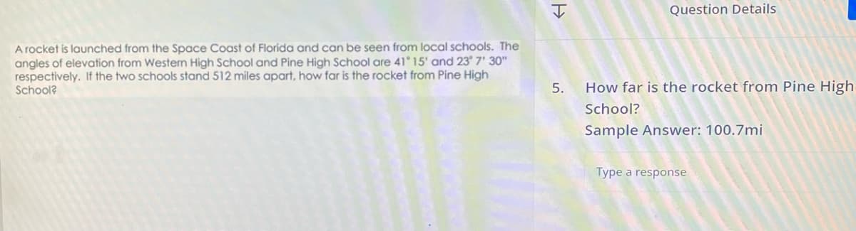 A rocket is launched from the Space Coast of Florida and can be seen from local schools. The
angles of elevation from Western High School and Pine High School are 41°15' and 23° 7' 30"
respectively. If the two schools stand 512 miles apart, how far is the rocket from Pine High
School?
5.
Question Details
How far is the rocket from Pine High
School?
Sample Answer: 100.7mi
Type a response