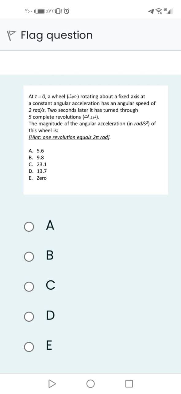 P Flag question
At t = 0, a wheel (Jac) rotating about a fixed axis at
a constant angular acceleration has an angular speed of
2 rad/s. Two seconds later it has turned through
5 complete revolutions ().
The magnitude of the angular acceleration (in rad/s2) of
this wheel is:
[Hint: one revolution equals 2n rad).
A. 5.6
В. 9.8
С. 23.1
D. 13.7
E. Zero
ОА
ов
ос
O D
O E
