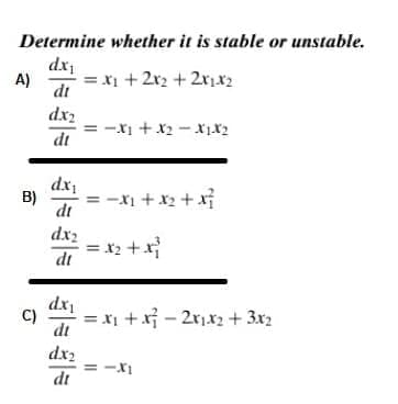 Determine whether it is stable or unstable.
dx
= x1 +2r2 + 2rix2
A)
dt
dx2
= -X1 +x2 - x1x2
dt
dx,
B)
-xi + x2 + xỉ
dt
dx2
= x2 +x}
dt
dx
C)
= x1 + xỉ - 2r,x2 + 3x2
dt
dx2
dt
