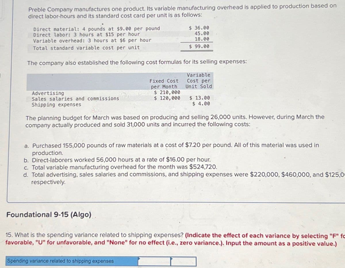 Preble Company manufactures one product. Its variable manufacturing overhead is applied to production based on
direct labor-hours and its standard cost card per unit is as follows:
Direct material: 4 pounds at $9.00 per pound
Direct labor: 3 hours at $15 per hour
Variable overhead: 3 hours at $6 per hour
Total standard variable cost per unit
$ 36.00
45.00
18.00
$ 99.00
The company also established the following cost formulas for its selling expenses:
Advertising
Sales salaries and commissions
Shipping expenses
Fixed Cost
per Month
Variable
Cost per
Unit Sold
$ 210,000
$ 120,000
$ 13.00
$ 4.00
The planning budget for March was based on producing and selling 26,000 units. However, during March the
company actually produced and sold 31,000 units and incurred the following costs:
a. Purchased 155,000 pounds of raw materials at a cost of $7.20 per pound. All of this material was used in
production.
b. Direct-laborers worked 56,000 hours at a rate of $16.00 per hour.
c. Total variable manufacturing overhead for the month was $524,720.
d. Total advertising, sales salaries and commissions, and shipping expenses were $220,000, $460,000, and $125,0
respectively.
Foundational 9-15 (Algo).
15. What is the spending variance related to shipping expenses? (Indicate the effect of each variance by selecting "F" fo
favorable, "U" for unfavorable, and "None" for no effect (i.e., zero variance.). Input the amount as a positive value.)
Spending variance related to shipping expenses