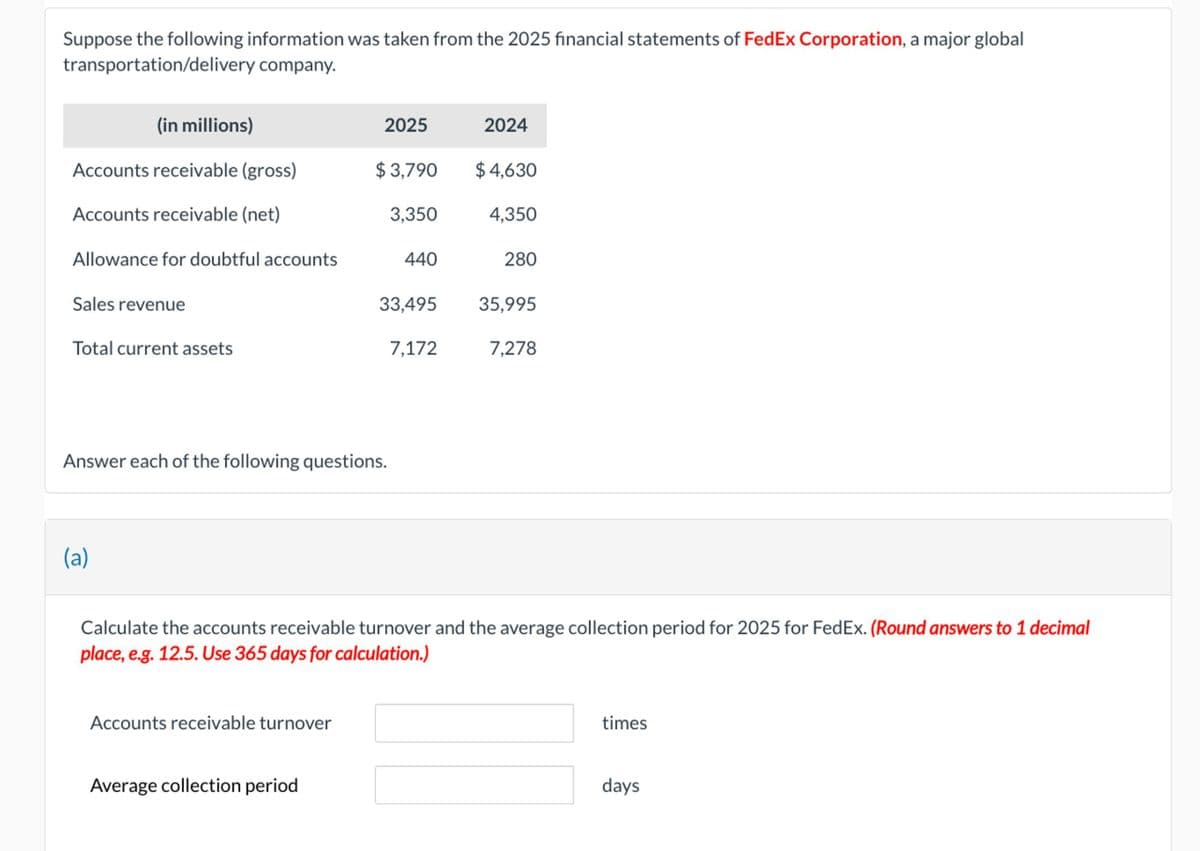 Suppose the following information was taken from the 2025 financial statements of FedEx Corporation, a major global
transportation/delivery company.
(in millions)
2025
2024
Accounts receivable (gross)
$3,790
$4,630
Accounts receivable (net)
3,350
4,350
Allowance for doubtful accounts
440
280
Sales revenue
33.495
35,995
Total current assets
7,172
7.278
Answer each of the following questions.
(a)
Calculate the accounts receivable turnover and the average collection period for 2025 for FedEx. (Round answers to 1 decimal
place, e.g. 12.5. Use 365 days for calculation.)
Accounts receivable turnover
Average collection period
times
days