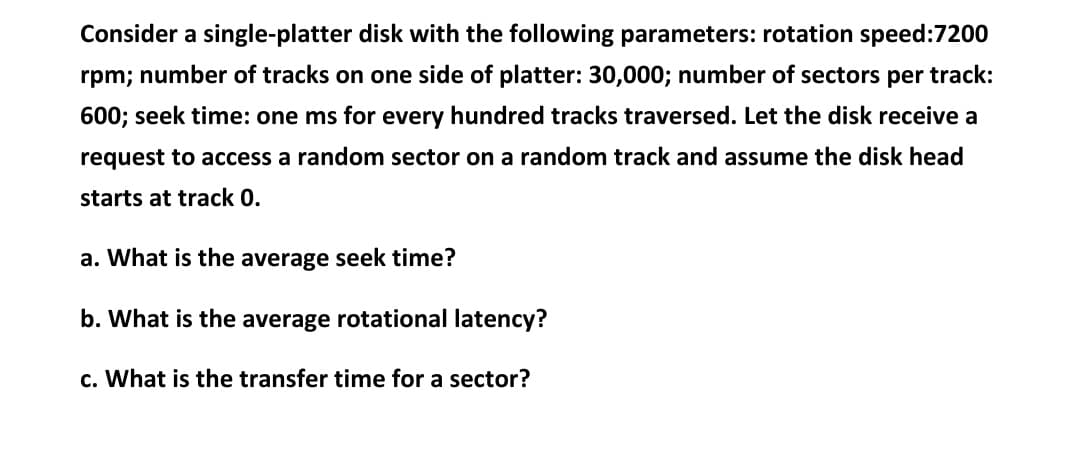 Consider a single-platter disk with the following parameters: rotation speed:7200
rpm; number of tracks on one side of platter: 30,000; number of sectors per track:
600; seek time: one ms for every hundred tracks traversed. Let the disk receive a
request to access a random sector on a random track and assume the disk head
starts at track 0.
a. What is the average seek time?
b. What is the average rotational latency?
c. What is the transfer time for a sector?