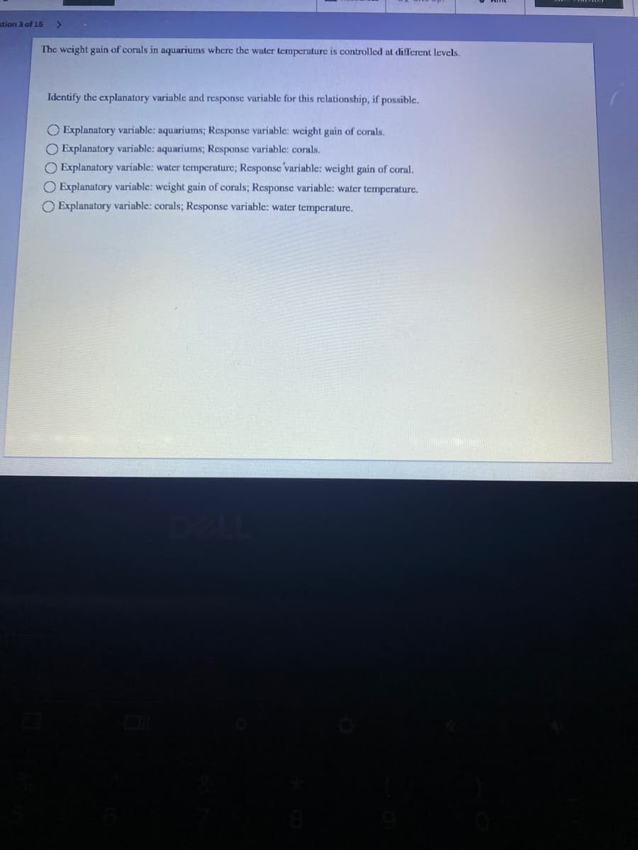 stion 3 of 16
The weight gain of corals in aquariums where the water temperature is controlled at different levels.
Identify the explanatory variable and response variable for this relationship, if possible.
O Explanatory variable: aquariums; Response variable: weight gain of corals.
O Explanatory variable: aquariums; Response variable: corals.
O Explanatory variable: water temperature; Response variable: weight gain of coral.
O Explanatory variable: weight gain of corals; Response variable: water temperature.
O Explanatory variable: corals; Response variable: water temperature.
