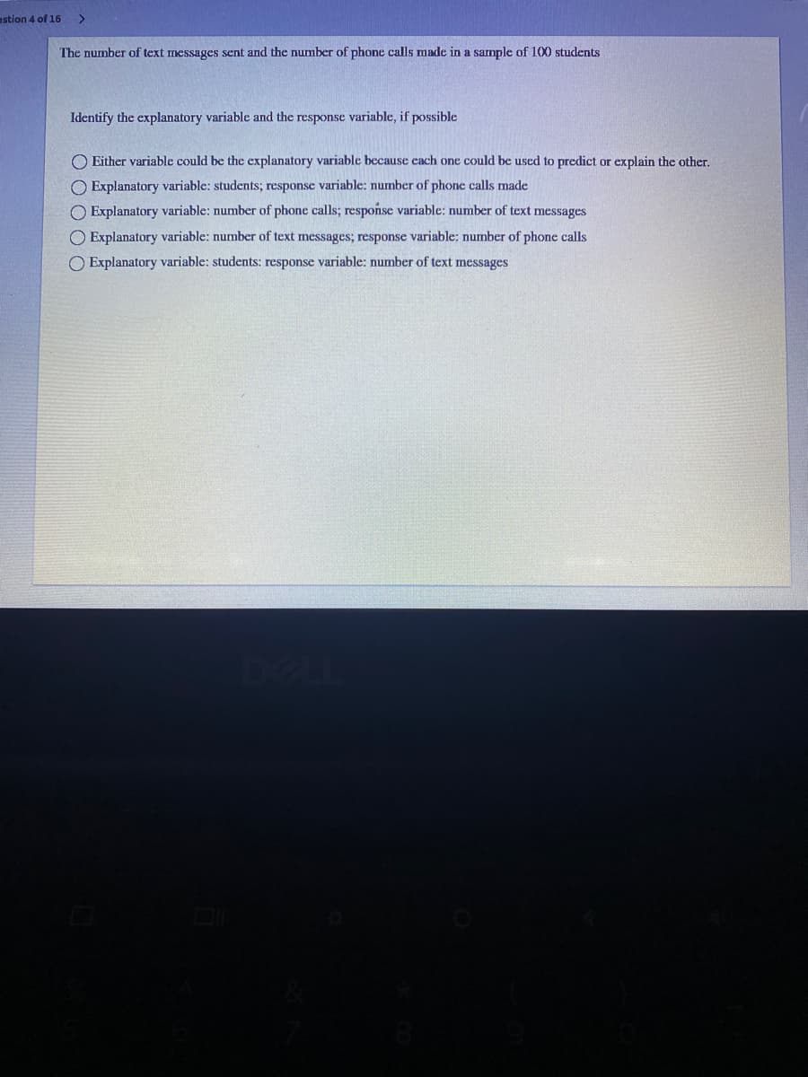estion 4 of 16
The number of text messages sent and the number of phone calls made in a sample of 100 students
Identify the explanatory variable and the response variable, if possible
O Either variable could be the explanatory variable because cach one could be used to predict or explain the other.
O Explanatory variable: students; response variable: number of phone calls made
O Explanatory variable: number of phone calls; response variable: number of text messages
O Explanatory variable: number of text messages; response variable: number of phone calls
O Explanatory variable: students: response variable: number of text messages
DELL
