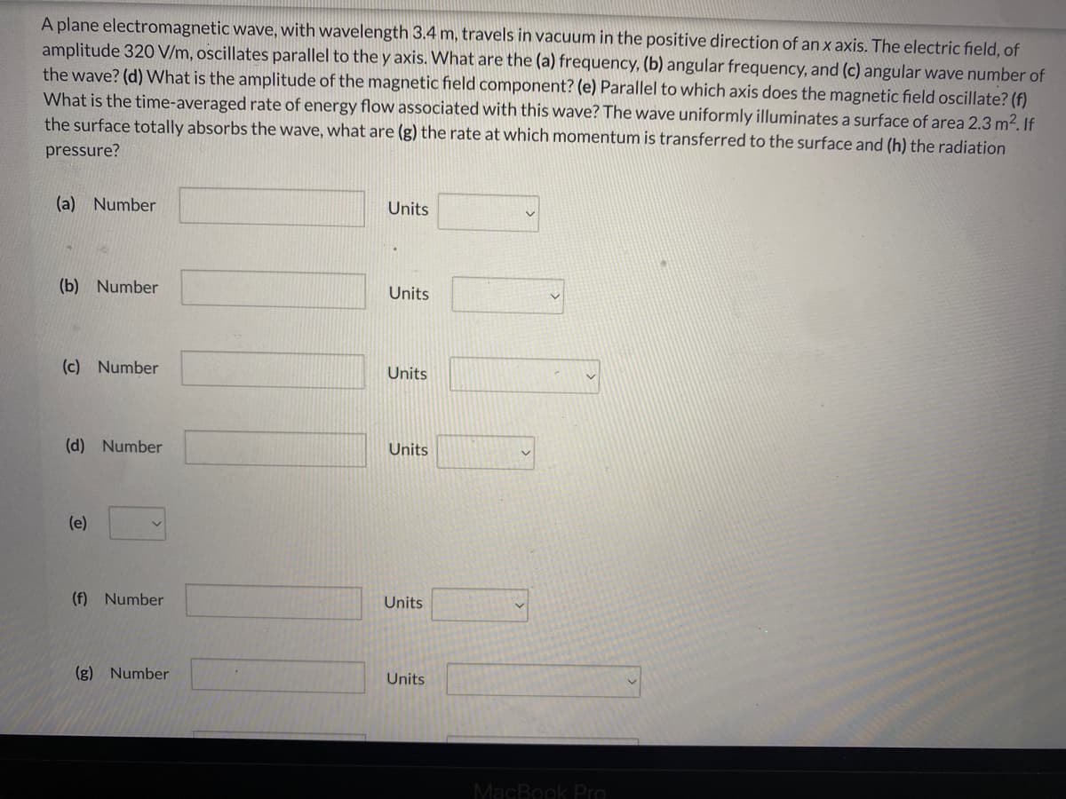 A plane electromagnetic wave, with wavelength 3.4 m, travels in vacuum in the positive direction of an x axis. The electric field, of
amplitude 320 V/m, oscillates parallel to the y axis. What are the (a) frequency, (b) angular frequency, and (c) angular wave number of
the wave? (d) What is the amplitude of the magnetic field component? (e) Parallel to which axis does the magnetic field oscillate? (f)
What is the time-averaged rate of energy flow associated with this wave? The wave uniformly illuminates a surface of area 2.3 m2. If
the surface totally absorbs the wave, what are (g) the rate at which momentum is transferred to the surface and (h) the radiation
pressure?
(a) Number
Units
(b) Number
Units
(c) Number
Units
(d) Number
Units
(e)
(f) Number
Units
(g) Number
Units
MacBook PrO
