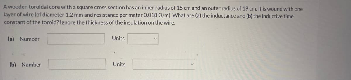 A wooden toroidal core with a square cross section has an inner radius of 15 cm and an outer radius of 19 cm. It is wound with one
layer of wire (of diameter 1.2 mm and resistance per meter 0.018 Q/m). What are (a) the inductance and (b) the inductive time
constant of the toroid? Ignore the thickness of the insulation on the wire.
(a) Number
Units
(b) Number
Units
