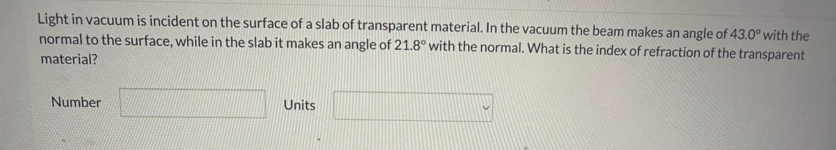 Light in vacuum is incident on the surface of a slab of transparent material. In the vacuum the beam makes an angle of 43.0° with the
normal to the surface, while in the slab it makes an angle of 21.8° with the normal. What is the index of refraction of the transparent
material?
Number
Units
