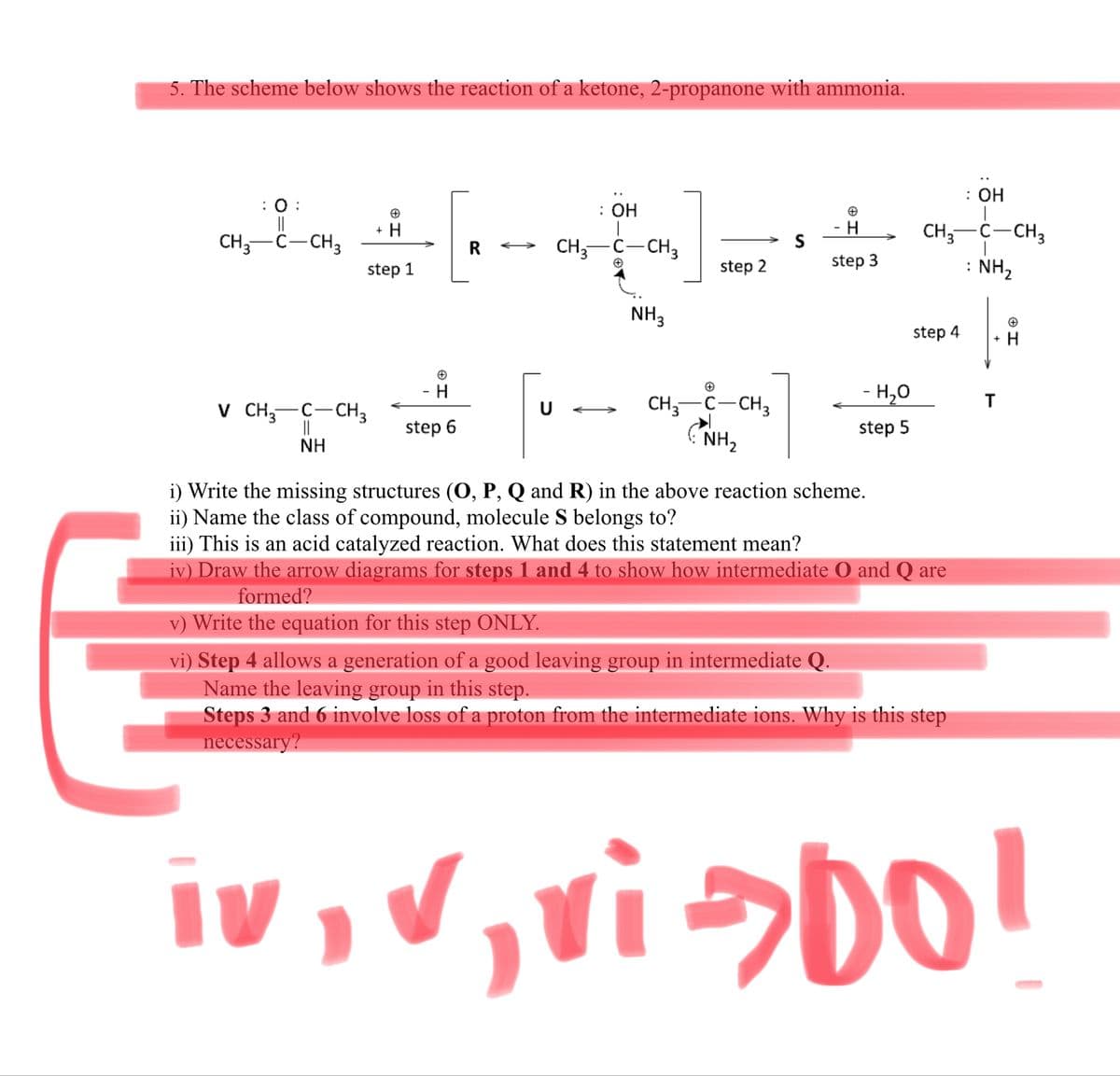 5. The scheme below shows the reaction of a ketone, 2-propanone with ammonia.
: ОН
: :
||
CH,-C-CH3
: ОН
+ H
H
CH;-C-CH3
: NH2
S
R
CH,-C-CH,
step 1
step 2
step 3
NH3
step 4
+ H
- H
CH; C-CH3
- H,0
T
V CH;-C-CH3
||
>
step 6
step 5
NH
NH,
i) Write the missing structures (O, P, Q and R) in the above reaction scheme.
ii) Name the class of compound, molecule S belongs to?
iii) This is an acid catalyzed reaction. What does this statement mean?
iv) Draw the arrow diagrams for steps 1 and 4 to show how intermediate O and Q are
formed?
v) Write the equation for this step ONLY.
vi) Step 4 allows a generation of a good leaving group in intermediate Q.
Name the leaving group in this step.
Steps 3 and 6 involve loss of a proton from the intermediate ions. Why is this step
necessary?
iv, V,vi>DO!
