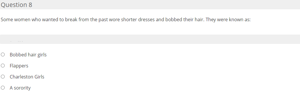 Question 8
Some women who wanted to break from the past wore shorter dresses and bobbed their hair. They were known as:
O Bobbed hair girls
O Flappers
O Charleston Girls
O A sorority
