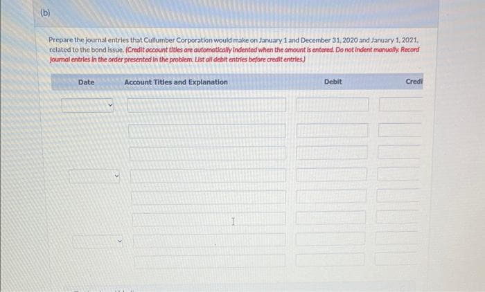 (b)
Prepare the journal entries that Cullumber Corporation would make on January 1 and December 31, 2020 and January 1, 2021.
related to the bond issue. (Credit account titles are automatically Indented when the amount is entered. Do not indent manually. Record
Journal entries in the order presented in the problem. List all debit entries before credit entries)
Date
Account Titles and Explanation
I
Debit
Credi