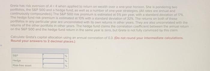 Greta has risk aversion of A=4 when applied to return on wealth over a one-year horizon. She is pondering two
portfolios, the S&P 500 and a hedge fund, as well as a number of one-year strategies. (All rates are annual and
continuously compounded.) The S&P 500 risk premium is estimated at 5% per year, with a standard deviation of 17%
The hedge fund risk premium is estimated at 10% with a standard deviation of 32%. The returns on both of these
portfolios in any particular year are uncorrelated with its own returns in other years. They are also uncorrelated with the
returns of the other portfolio in other years. The hedge fund claims the correlation coefficient between the annual return
on the S&P 500 and the hedge fund return in the same year is zero, but Greta is not fully convinced by this claim.
Calculate Greta's capital allocation using an annual correlation of 0.3. (Do not round your intermediate calculations.
Round your answers to 2 decimal places.)
S&P
Hedge
Risk-free asset
%
%