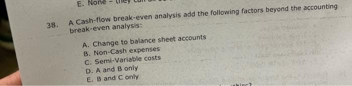 38.
E. None
A Cash-flow break-even analysis add the following factors beyond the accounting
break-even analysis:
A. Change to balance sheet accounts
B. Non-Cash expenses
C. Semi-Variable costs
D. A and B only
E. B and C only
shing?