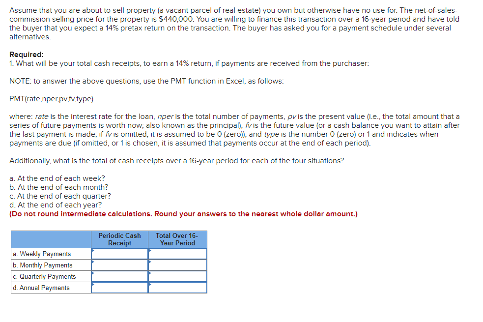 Assume that you are about to sell property (a vacant parcel of real estate) you own but otherwise have no use for. The net-of-sales-
commission selling price for the property is $440,000. You are willing to finance this transaction over a 16-year period and have told
the buyer that you expect a 14% pretax return on the transaction. The buyer has asked you for a payment schedule under several
alternatives.
Required:
1. What will be your total cash receipts, to earn a 14% return, if payments are received from the purchaser:
NOTE: to answer the above questions, use the PMT function in Excel, as follows:
PMT(rate,nper,pv,fv,type)
where: rate is the interest rate for the loan, nper is the total number of payments, pv is the present value (i.e., the total amount that a
series of future payments is worth now; also known as the principal), fv is the future value (or a cash balance you want to attain after
the last payment is made; if fv is omitted, it is assumed to be 0 (zero)), and type is the number 0 (zero) or 1 and indicates when
payments are due (if omitted, or 1 is chosen, it is assumed that payments occur at the end of each period).
Additionally, what is the total of cash receipts over a 16-year period for each of the four situations?
a. At the end of each week?
b. At the end of each month?
c. At the end of each quarter?
d. At the end of each year?
(Do not round intermediate calculations. Round your answers to the nearest whole dollar amount.)
a. Weekly Payments
b. Monthly Payments
c. Quarterly Payments
d. Annual Payments
Periodic Cash
Receipt
Total Over 16-
Year Period