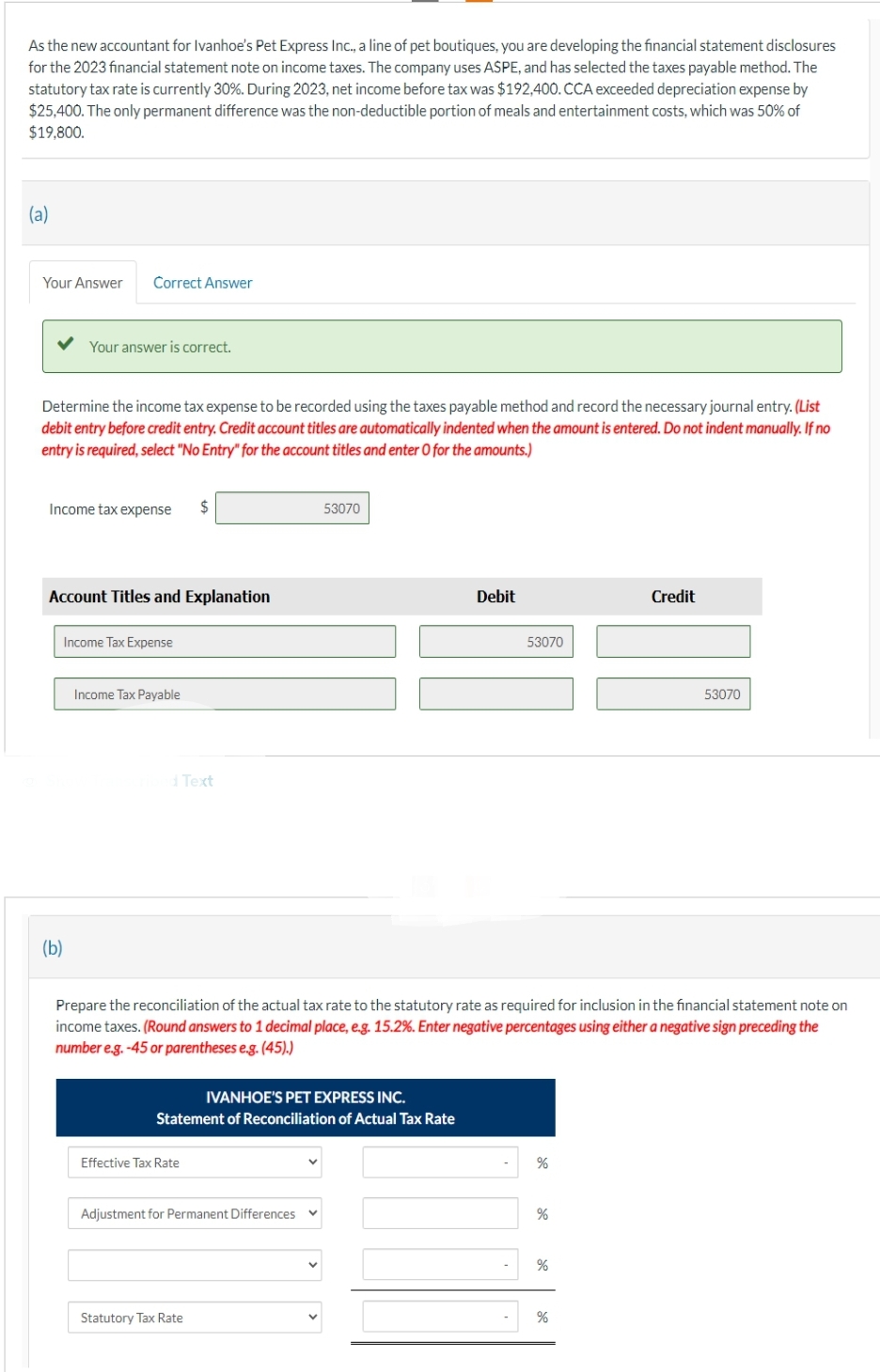 As the new accountant for Ivanhoe's Pet Express Inc., a line of pet boutiques, you are developing the financial statement disclosures
for the 2023 financial statement note on income taxes. The company uses ASPE, and has selected the taxes payable method. The
statutory tax rate is currently 30%. During 2023, net income before tax was $192,400. CCA exceeded depreciation expense by
$25,400. The only permanent difference was the non-deductible portion of meals and entertainment costs, which was 50% of
$19,800.
(a)
Your Answer Correct Answer
Your answer is correct.
Determine the income tax expense to be recorded using the taxes payable method and record the necessary journal entry. (List
debit entry before credit entry. Credit account titles are automatically indented when the amount is entered. Do not indent manually. If no
entry is required, select "No Entry" for the account titles and enter O for the amounts.)
Income tax expense
(b)
Account Titles and Explanation
Income Tax Expense
Income Tax Payable
$
d Text
Effective Tax Rate
IVANHOE'S PET EXPRESS INC.
Statement of Reconciliation of Actual Tax Rate
Adjustment for Permanent Differences
Statutory Tax Rate
53070
Prepare the reconciliation of the actual tax rate to the statutory rate as required for inclusion in the financial statement note on
income taxes. (Round answers to 1 decimal place, e.g. 15.2%. Enter negative percentages using either a negative sign preceding the
number e.g. -45 or parentheses e.g. (45).)
V
Debit
53070
%
%
%
Credit
%
53070