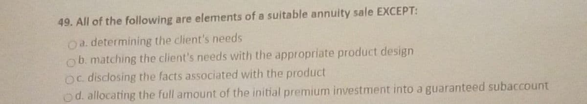 49. All of the following are elements of a suitable annuity sale EXCEPT:
Oa. determining the client's needs
ob. matching the client's needs with the appropriate product design
Oc. disclosing the facts associated with the product
od. allocating the full amount of the initial premium investment into a guaranteed subaccount