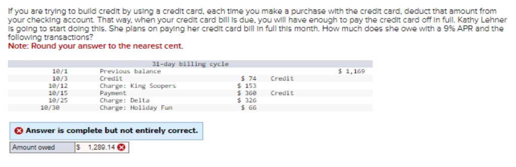 If you are trying to build credit by using a credit card, each time you make a purchase with the credit card, deduct that amount from
your checking account. That way, when your credit card bill is due, you will have enough to pay the credit card off in full. Kathy Lehner
is going to start doing this. She plans on paying her credit card bill in full this month. How much does she owe with a 9% APR and the
following transactions?
Note: Round your answer to the nearest cent.
10/1
10/3
10/12
10/15
10/25
10/30
31-day billing cycle
Amount owed
Previous balance
Credit
Charge: King Soopers
Payment
Charge: Delta
Charge: Holiday Fun
> Answer is complete but not entirely correct.
1,289.14 X
$ 74
$ 153
$ 360
$326
$ 66
Credit
Credit
$ 1,169