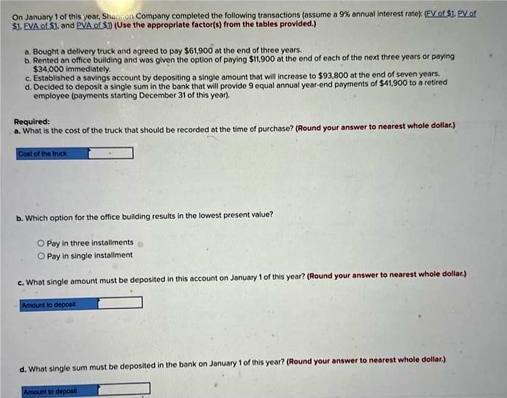On January 1 of this year, Shanton Company completed the following transactions (assume a 9% annual interest rate); (FV of $1. PV of
$1. EVA of $1, and PVA of $1) (Use the appropriate factor(s) from the tables provided.)
a. Bought a delivery truck and agreed to pay $61,900 at the end of three years.
b. Rented an office building and was given the option of paying $11,900 at the end of each of the next three years or paying
$34,000 immediately.
c. Established a savings account by depositing a single amount that will increase to $93,800 at the end of seven years.
d. Decided to deposit a single sum in the bank that will provide 9 equal annual year-end payments of $41,900 to a retired
employee (payments starting December 31 of this year).
Required:
a. What is the cost of the truck that should be recorded at the time of purchase? (Round your answer to nearest whole dollar.)
Cost of the truck
b. Which option for the office building results in the lowest present value?
Pay in three installments
O Pay in single installment
c. What single amount must be deposited in this account on January 1 of this year? (Round your answer to nearest whole dollar.)
Amount to deposit
d. What single sum must be deposited in the bank on January 1 of this year? (Round your answer to nearest whole dollar.)
Amount to deposit