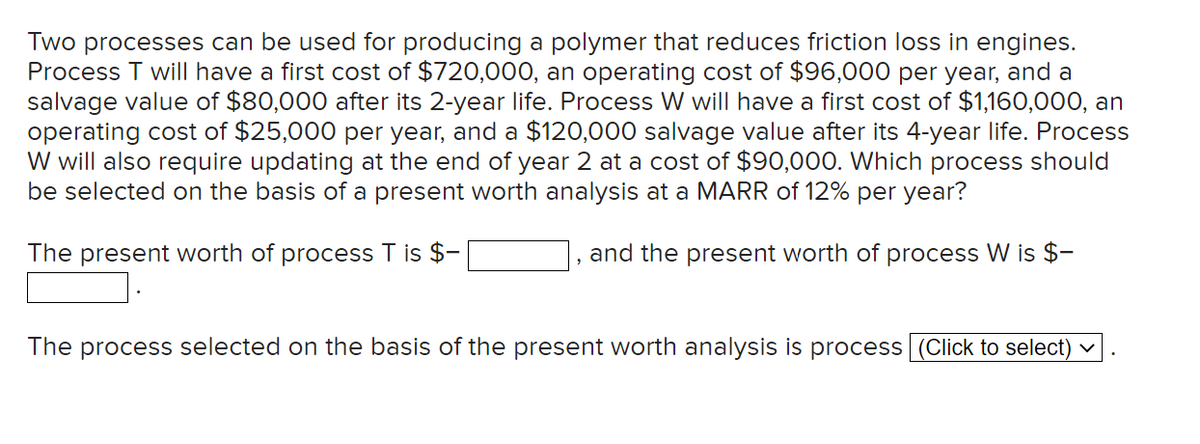 Two processes can be used for producing a polymer that reduces friction loss in engines.
Process T will have a first cost of $720,000, an operating cost of $96,000 per year, and a
salvage value of $80,000 after its 2-year life. Process W will have a first cost of $1,160,000, an
operating cost of $25,000 per year, and a $120,000 salvage value after its 4-year life. Process
W will also require updating at the end of year 2 at a cost of $90,000. Which process should
be selected on the basis of a present worth analysis at a MARR of 12% per year?
The present worth of process T is $-
and the present worth of process W is $-
The process selected on the basis of the present worth analysis is process (Click to select)