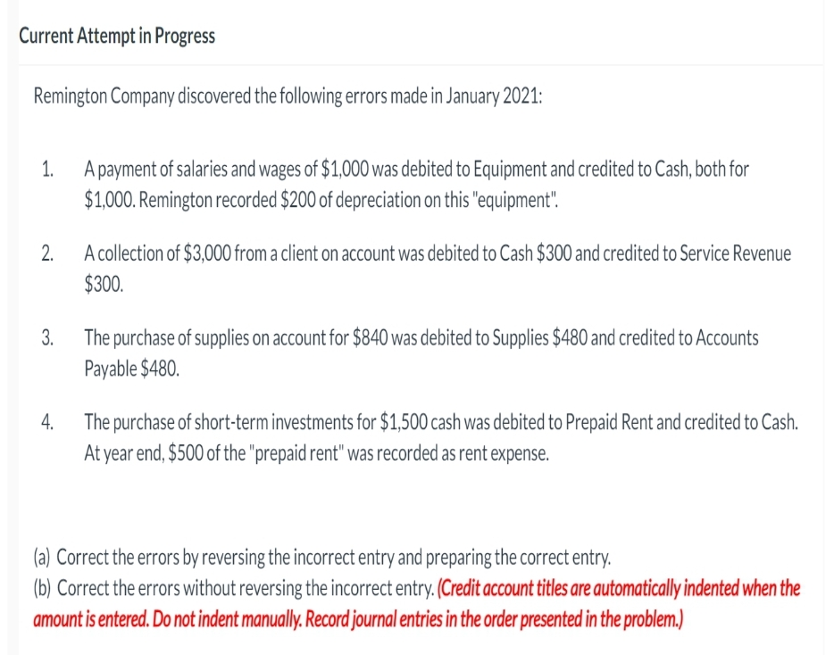 Current Attempt in Progress
Remington Company discovered the following errors made in January 2021:
1.
A payment of salaries and wages of $1,000 was debited to Equipment and credited to Cash, both for
$1,000. Remington recorded $200 of depreciation on this "equipment".
2.
A collection of $3,000 from a client on account was debited to Cash $300 and credited to Service Revenue
$300.
3.
4.
The purchase of supplies on account for $840 was debited to Supplies $480 and credited to Accounts
Payable $480.
The purchase of short-term investments for $1,500 cash was debited to Prepaid Rent and credited to Cash.
At year end, $500 of the "prepaid rent" was recorded as rent expense.
(a) Correct the errors by reversing the incorrect entry and preparing the correct entry.
(b) Correct the errors without reversing the incorrect entry. (Credit account titles are automatically indented when the
amount is entered. Do not indent manually. Record journal entries in the order presented in the problem.)