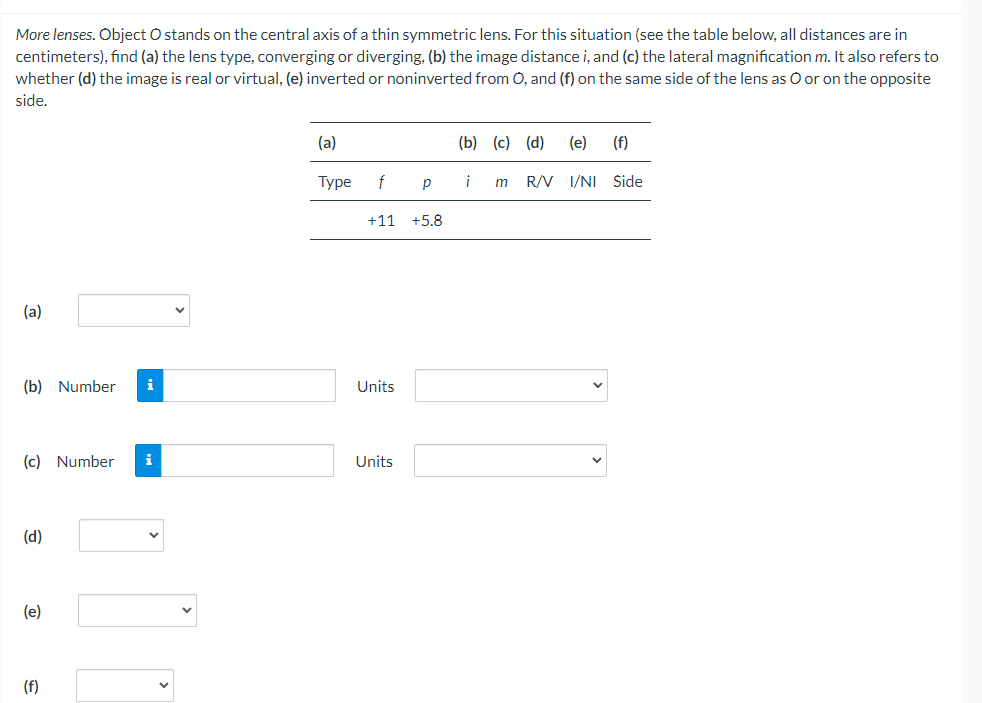 More lenses. Object O stands on the central axis of a thin symmetric lens. For this situation (see the table below, all distances are in
centimeters), find (a) the lens type, converging or diverging, (b) the image distance i, and (c) the lateral magnification m. It also refers to
whether (d) the image is real or virtual, (e) inverted or noninverted from O, and (f) on the same side of the lens as O or on the opposite
side.
(a)
(b) Number i
(c) Number
(d)
(e)
(f)
i
(a)
Type f
+11 +5.8
Units
Р
Units
(b) (c) (d) (e) (f)
¡
m R/V I/NI Side