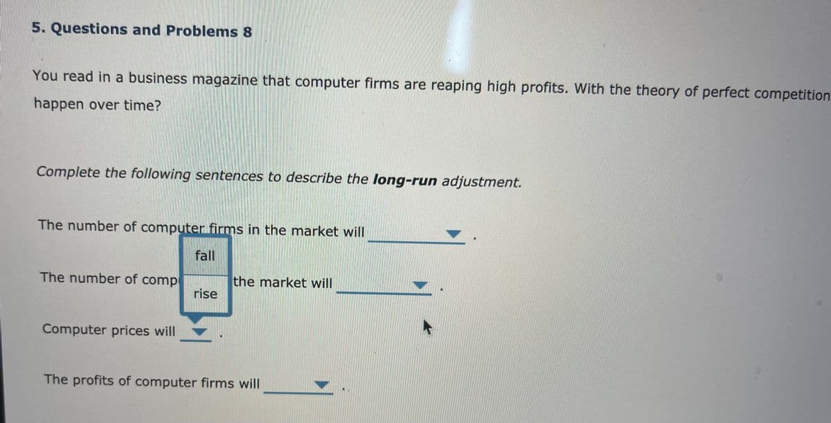 5. Questions and Problems 8
You read in a business magazine that computer firms are reaping high profits. With the theory of perfect competition
happen over time?
Complete the following sentences to describe the long-run adjustment.
The number of computer firms in the market will
fall
The number of comp
the market will
rise
Computer prices will
The profits of computer firms will
