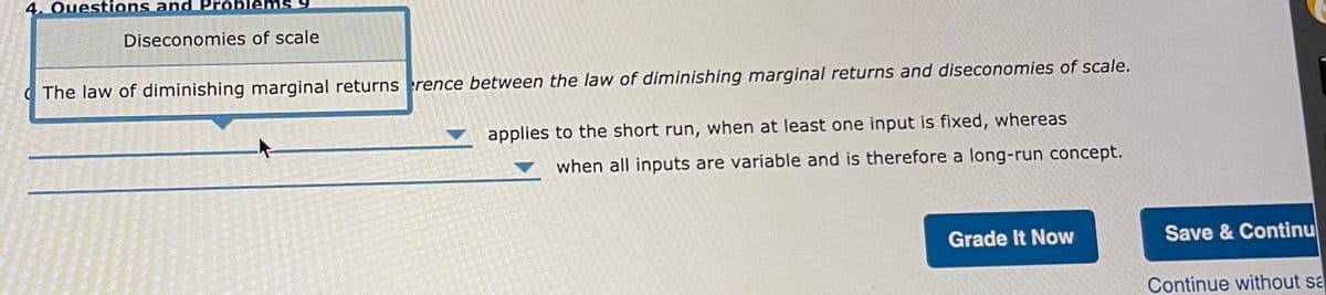 4. Questions and Pr
Diseconomies of scale
( The law of diminishing marginal returns erence between the law of diminishing marginal returns and diseconomies of scale.
applies to the short run, when at least one input is fixed, whereas
when all inputs are variable and is therefore a long-run concept.
Grade It Now
Save & Continu
Continue without sa
