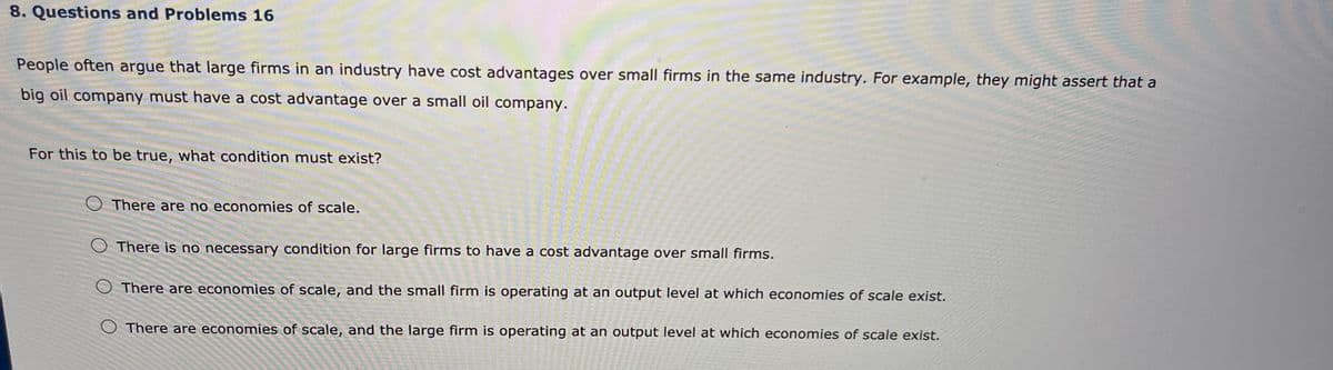 8. Questions and Problems 16
People often argue that large firms in an industry have cost advantages over small firms in the same industry. For example, they might assert that a
big oil company must have a cost advantage over a small oil company.
For this to be true, what condition must exist?
O There are no economies of scale.
There is no necessary condition for large firms to have a cost advantage over small firms.
There are economies of scale, and the small firm is operating at an output level at which economies of scale exist.
O There are economies of scale, and the large firm is operating at an output level at which economies of scale exist.
