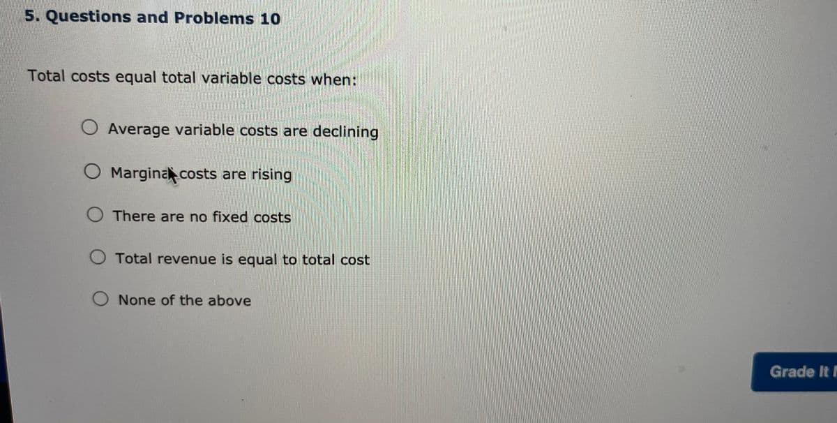 5. Questions and Problems 10
Total costs equal total variable costs when:
O Average variable costs are declining
O Margina costs are rising
O There are no fixed costs
O Total revenue is equal to total cost
O None of the above
Grade It N
