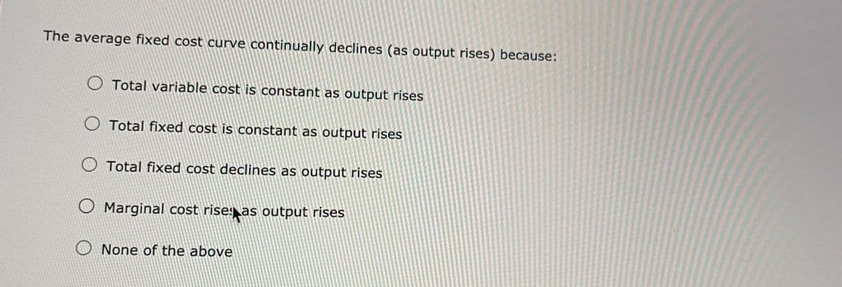 The average fixed cost curve continually declines (as output rises) because:
Total variable cost is constant as output rises
Total fixed cost is constant as output rises
O Total fixed cost declines as output rises
O Marginal cost rise as output rises
None of the above
