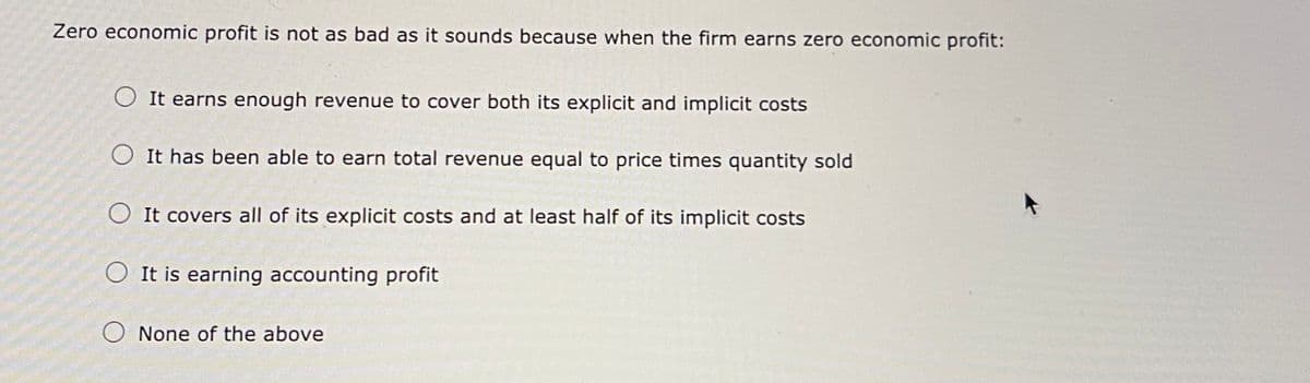 Zero economic profit is not as bad as it sounds because when the firm earns zero economic profit:
O It earns enough revenue to cover both its explicit and implicit costs
O It has been able to earn total revenue equal to price times quantity sold
It covers all of its explicit costs and at least half of its implicit costs
O It is earning accounting profit
O None of the above
