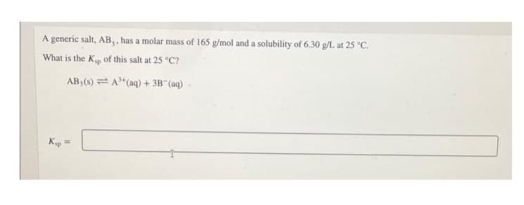 A generic salt, AB,, has a molar mass of 165 g/mol and a solubility of 6.30 g/L at 25 °C.
What is the Kp of this salt at 25 °C?
AB, (s) = A*(aq) +3B (aq)
Ksp
%3D
