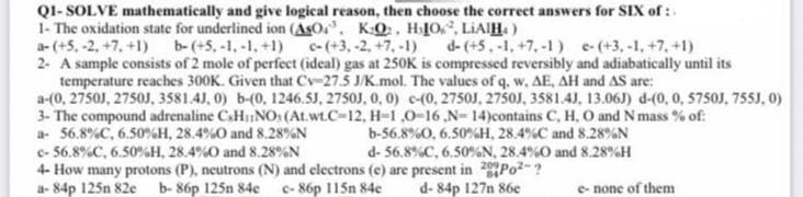 Q1-SOLVE mathematically and give logical reason, then choose the correct answers for SIX of:
1- The oxidation state for underlined ion (ASO. KO. HIO, LIAIH.)
a-(+5, -2, +7,+1)
c-(+3, -2, +7, -1) d-(+5.-1, +7, -1) e-(+3,-1, +7,+1)
b- (+5,-1,-1, +1)
2- A sample consists of 2 mole of perfect (ideal) gas at 250K is compressed reversibly and adiabatically until its
temperature reaches 300K. Given that Cv-27.5 J/K.mol. The values of q, w, AE, AH and AS are:
a-(0, 2750J, 2750J, 3581.4J, 0) b-(0, 1246.5J, 2750J, 0, 0) c-(0, 2750J, 2750J, 3581.4J, 13.06J) d-(0, 0, 5750J, 755J, 0)
3- The compound adrenaline CH₁NO (At.wt.C-12, H-1,0-16,N- 14)contains C, H, O and N mass % of:
a- 56.8 % C, 6.50 %H, 28.4%O and 8.28%N
b-56.8 %0, 6.50 % H, 28.4%C and 8.28%N
c- 56.8 % C, 6.50%H, 28.4%O and 8.28%N
d- 56.8 % C, 6.50% N, 28.4%O and 8.28%H
4- How many protons (P), neutrons (N) and electrons (e) are present in 2Po²-?
a-84p 125n 82c b-86p 125n 84c c-86p 115n 84c d-84p 127n 86e
e- none of them