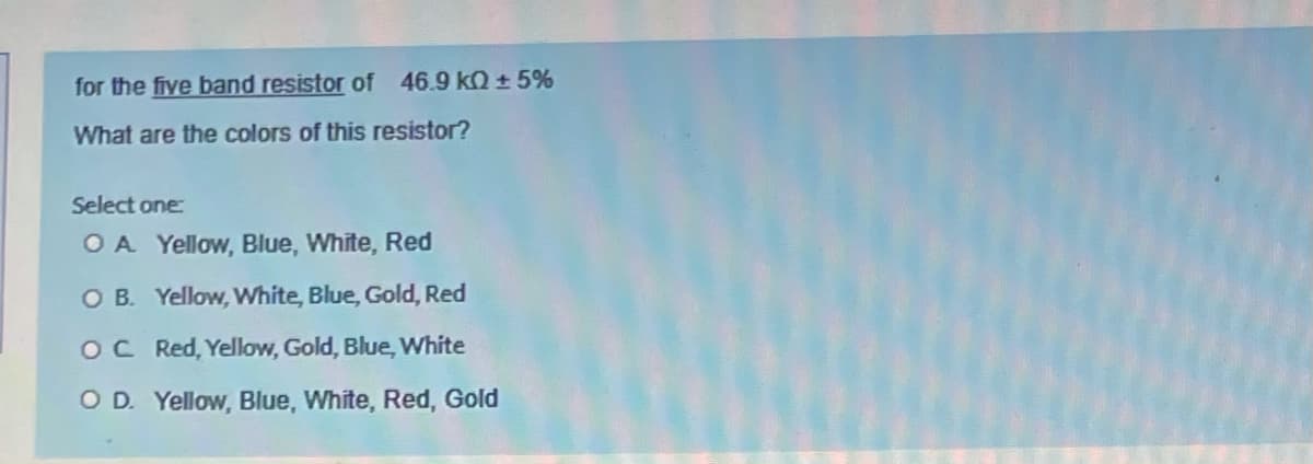 for the five band resistor of 46.9 kQ + 5%
What are the colors of this resistor?
Select one:
OA Yellow, Blue, White, Red
O B. Yellow, White, Blue, Gold, Red
OC Red, Yellow, Gold, Blue, White
OD. Yellow, Blue, White, Red, Gold
