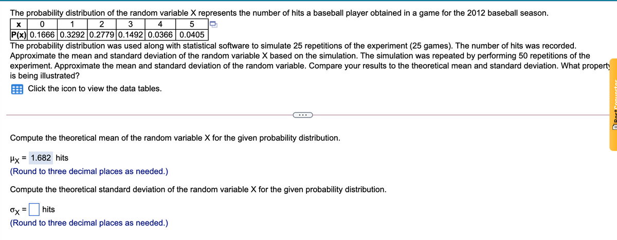 The probability distribution of the random variable X represents the number of hits a baseball player obtained in a game for the 2012 baseball season.
1
2
3
4
5
P(x) 0.1666 0.3292 0.2779 0.1492 0.0366 0.0405
The probability distribution was used along with statistical software to simulate 25 repetitions of the experiment (25 games). The number of hits was recorded.
Approximate the mean and standard deviation of the random variable X based on the simulation. The simulation was repeated by performing 50 repetitions of the
experiment. Approximate the mean and standard deviation of the random variable. Compare your results to the theoretical mean and standard deviation. What property
is being illustrated?
Click the icon to view the data tables.
Compute the theoretical mean of the random variable X for the given probability distribution.
Hx
= 1.682 hits
(Round to three decimal places as needed.)
Compute the theoretical standard deviation of the random variable X for the given probability distribution.
hits
(Round to three decimal places as needed.)
ARost
