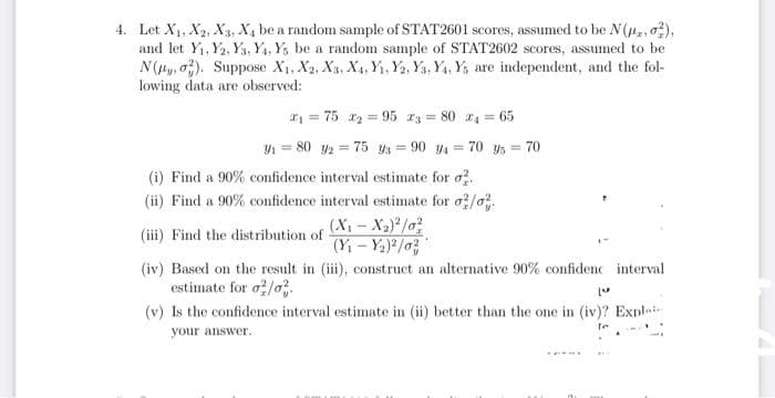 4. Let X1, X2, X3, X, be a random sample of STAT2601 scores, assumed to be N (H2, o),
and let Y1, Y2, Y3, Y4, Y, be a random sample of STAT2602 scores, assumed to be
N(Hy, o). Suppose X1, X2, Xa, X4, Y, Y2, Ys, Y4, Ys are independent, and the fol-
lowing data are observed:
* = 75 r = 95 3 = 80 4 = 65
Y = 80 2 = 75 Ys = 90 y = 70 ys = 70
%3D
(i) Find a 90% confidence interval estimate for o.
(ii) Find a 90% confidence interval estimate for o/o.
(X - Xa)*/o
(Yi - Y2) /o
(iii) Find the distribution of
(iv) Based on the result in (iii), construct an alternative 90% confidenc interval
estimate for o/o
(v) Is the confidence interval estimate in (ii) better than the one in (iv)? Expli-
your answer.
