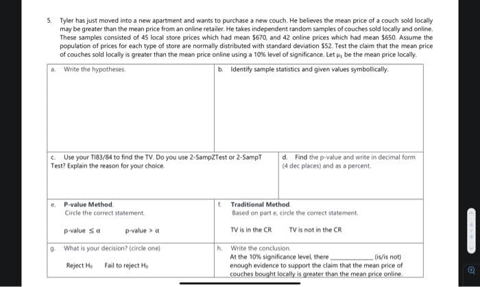 5. Tyler has just moved into a new apartment and wants to purchase a new couch. He believes the mean price of a couch sold locally
may be greater than the mean price from an online retailer. He takes independent random samples of couches sold locally and online.
These samples consisted of 45 local store prices which had mean $670, and 42 online prices which had mean $650. Assume the
population of prices for each type of store are normally distributed with standard deviation $52. Test the claim that the mean price
of couches sold locally is greater than the mean price online using a 10% level of significance. Let u, be the mean price locally.
a. Write the hypotheses.
b. Identify sample statistics and given values symbollicaly.
Use your TI83/84 to find the TV. Do you use 2-SampZTest or 2-SampT
Test? Explain the reason for your choice.
d. Find the p-value and write in decimal form
(4 dec places) and as a percent.
C.
e. P-value Method.
Circle the correct statement.
f. Traditional Method.
Based on part e, circle the correct statement,
p-value Sa
p-value > a
TV is in the CR
TV is not in the CR
What is your decision? (circle one)
h. Write the conclusion.
At the 10% significance level there,
enough evidence to support the claim that the mean price of
couches bought locally is greater than the mean price online.
9.
(is/is not)
Reject Ho
Fail to reject Ho
