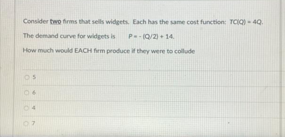 Consider two firms that sells widgets. Each has the same cost function: TC(Q) = 4Q.
The demand curve for widgets is
P= - (Q/2) + 14.
How much would EACH firm produce if they were to collude
05
06
04
07
