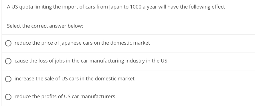 A US quota limiting the import of cars from Japan to 1000 a year will have the following effect
Select the correct answer below:
reduce the price of Japanese cars on the domestic market
cause the loss of jobs in the car manufacturing industry in the US
increase the sale of US cars in the domestic market
O reduce the profits of US car manufacturers
