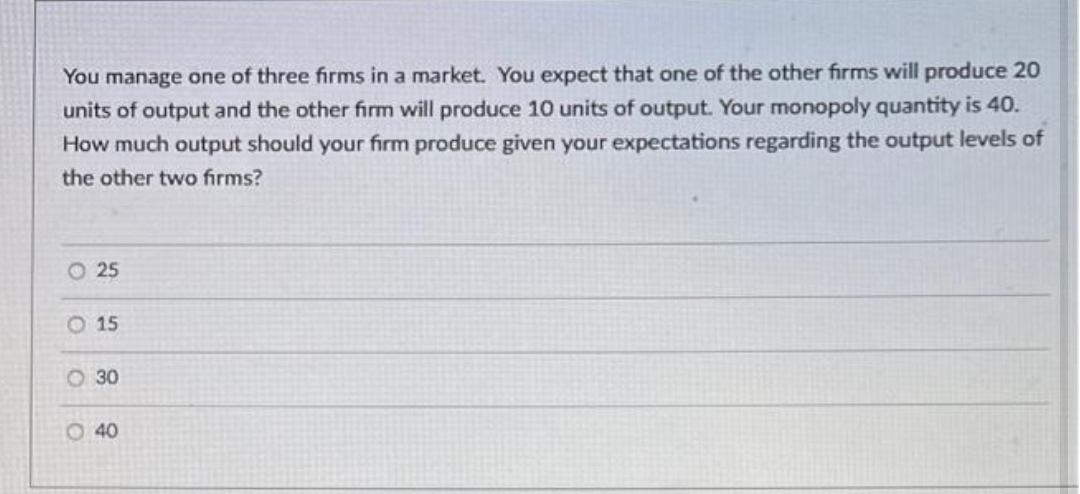 You manage one of three firms in a market. You expect that one of the other firms will produce 20
units of output and the other firm will produce 10 units of output. Your monopoly quantity is 40.
How much output should your firm produce given your expectations regarding the output levels of
the other two firms?
O 25
O 15
O 30
O 40
