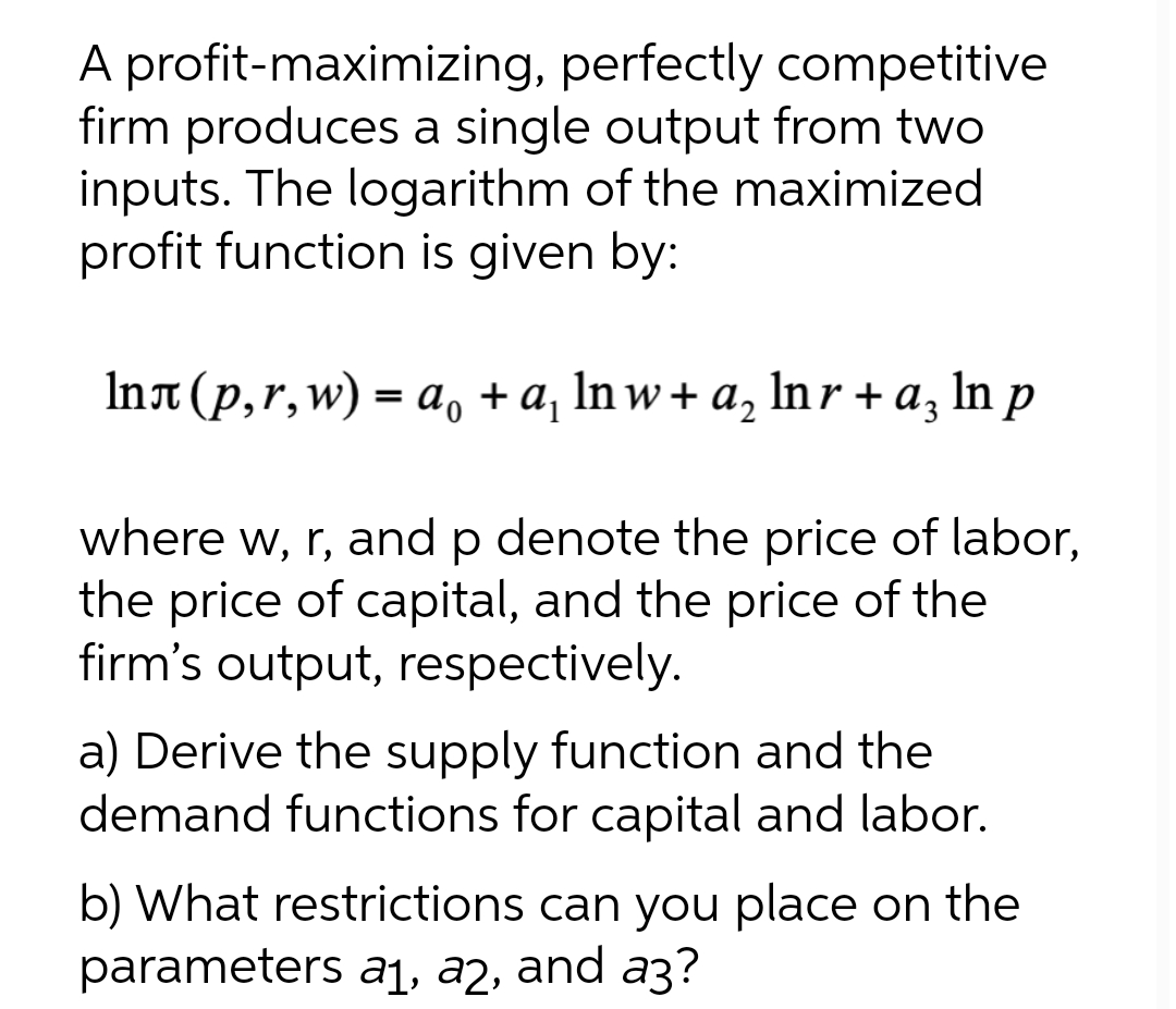 A profit-maximizing, perfectly competitive
firm produces a single output from two
inputs. The logarithm of the maximized
profit function is given by:
Int (p,r,w) = a, + a, In w+ a, ln r + a, In p
where w, r, and p denote the price of labor,
the price of capital, and the price of the
firm's output, respectively.
a) Derive the supply function and the
demand functions for capital and labor.
b) What restrictions can you place on the
parameters a1, a2, and a3?
