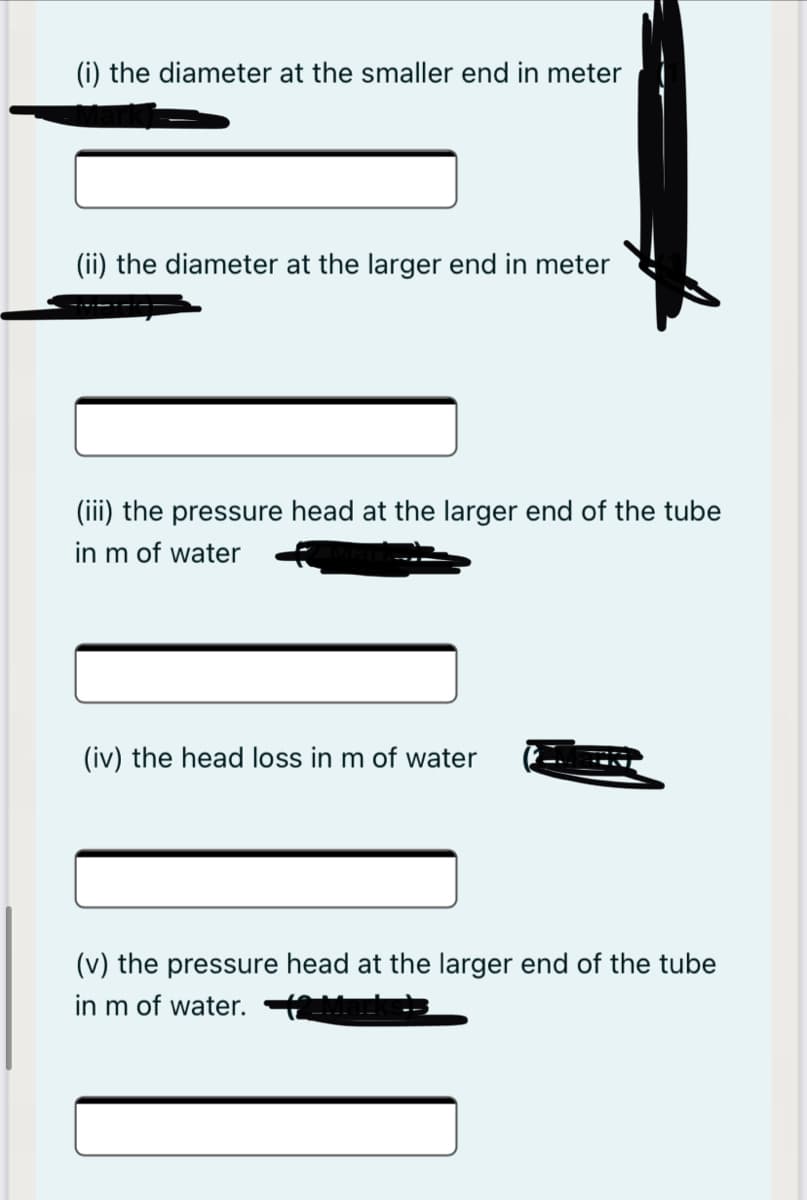 (i) the diameter at the smaller end in meter
(ii) the diameter at the larger end in meter
(iii) the pressure head at the larger end of the tube
in m of water
(iv) the head loss in m of water
(v) the pressure head at the larger end of the tube
in m of water.
