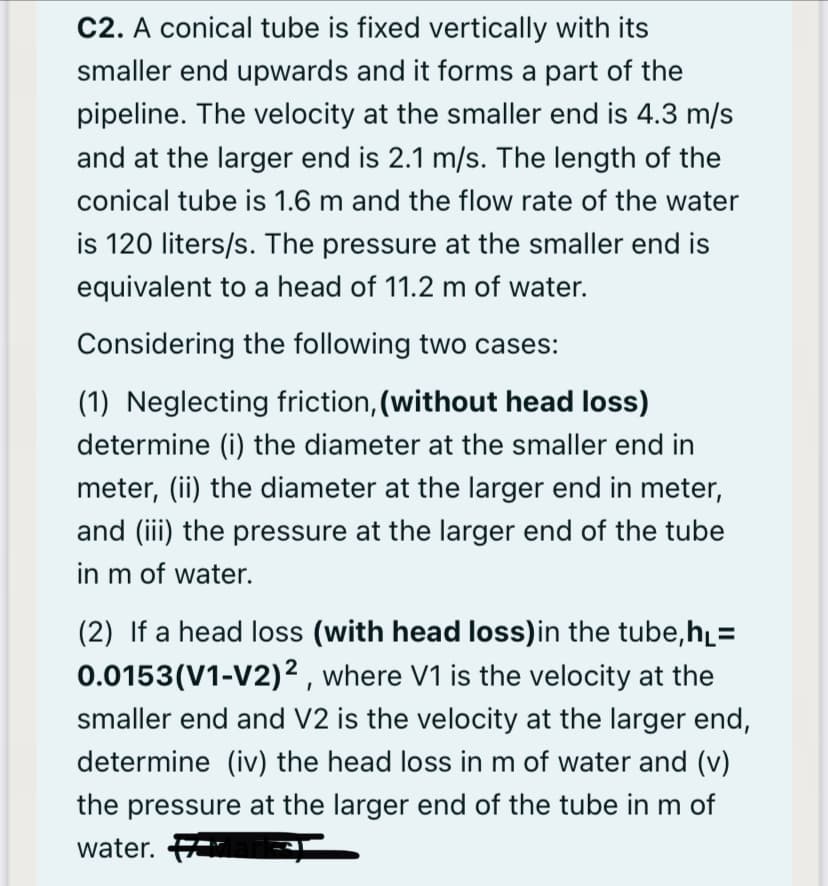 C2. A conical tube is fixed vertically with its
smaller end upwards and it forms a part of the
pipeline. The velocity at the smaller end is 4.3 m/s
and at the larger end is 2.1 m/s. The length of the
conical tube is 1.6 m and the flow rate of the water
is 120 liters/s. The pressure at the smaller end is
equivalent to a head of 11.2 m of water.
Considering the following two cases:
(1) Neglecting friction, (without head loss)
determine (i) the diameter at the smaller end in
meter, (ii) the diameter at the larger end in meter,
and (iii) the pressure at the larger end of the tube
in m of water.
(2) If a head loss (with head loss)in the tube,h=
0.0153(V1-V2)² , where V1 is the velocity at the
smaller end and V2 is the velocity at the larger end,
determine (iv) the head loss in m of water and (v)
the pressure at the larger end of the tube in m of
water.
