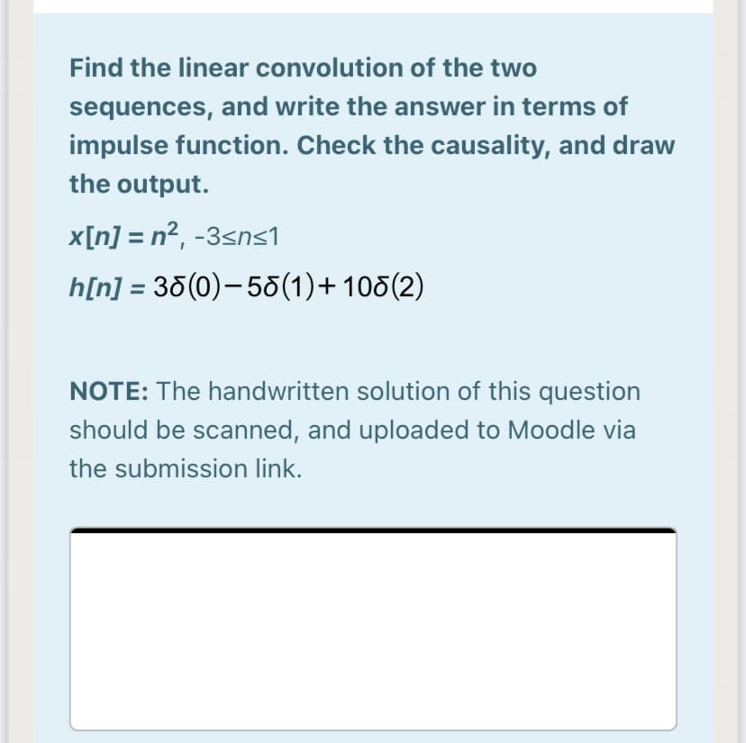 Find the linear convolution of the two
sequences, and write the answer in terms of
impulse function. Check the causality, and draw
the output.
x[n] = n2, -3sns1
h[n] = 35(0)-58(1)+ 105(2)
NOTE: The handwritten solution of this question
should be scanned, and uploaded to Moodle via
the submission link.
