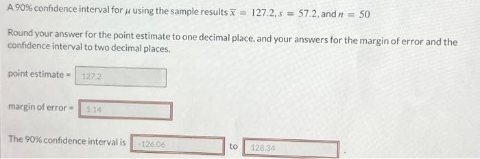 A 90% confidence interval for using the sample results = 127.2, s = 57.2, and n = 50
Round your answer for the point estimate to one decimal place, and your answers for the margin of error and the
confidence interval to two decimal places.
point estimate= 127.2
margin of error = 1.14
The 90% confidence interval is -126.06
to
128.34