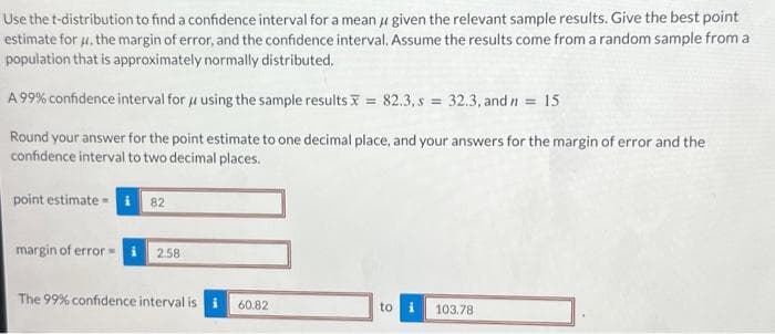 Use the t-distribution to find a confidence interval for a mean given the relevant sample results. Give the best point
estimate for u. the margin of error, and the confidence interval. Assume the results come from a random sample from a
population that is approximately normally distributed.
A 99% confidence interval for using the sample results = 82.3, s = 32.3, and n = 15
Round your answer for the point estimate to one decimal place, and your answers for the margin of error and the
confidence interval to two decimal places.
point estimate i 82
margin of error=
2.58
The 99% confidence interval is
60.82
to
103.78