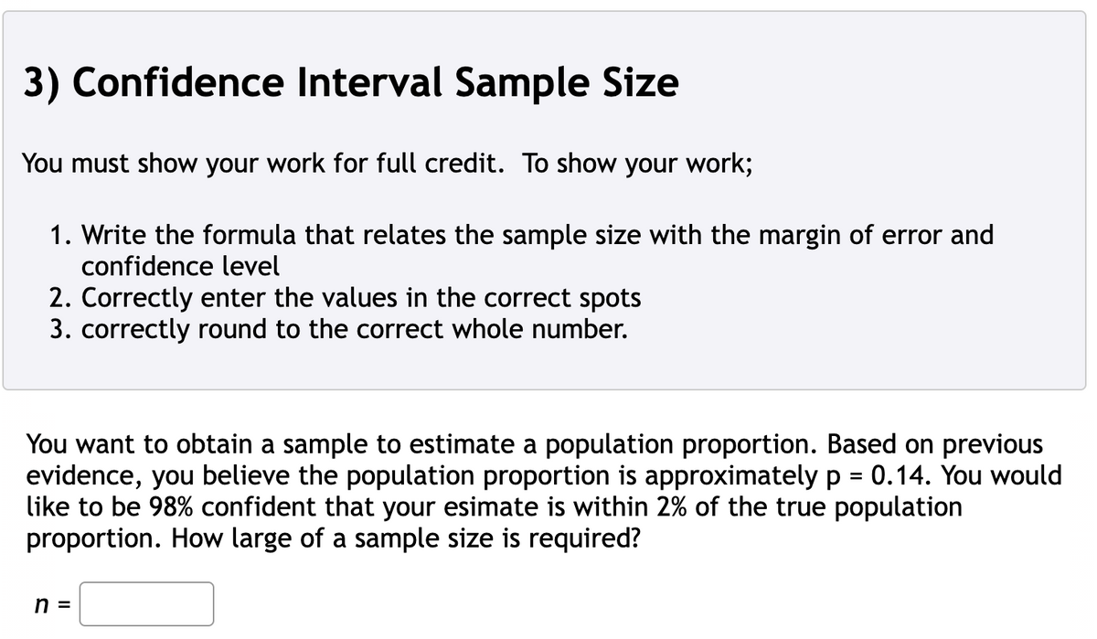 3) Confidence Interval Sample Size
You must show your work for full credit. To show your work;
1. Write the formula that relates the sample size with the margin of error and
confidence level
2. Correctly enter the values in the correct spots
3. correctly round to the correct whole number.
You want to obtain a sample to estimate a population proportion. Based on previous
evidence, you believe the population proportion is approximately p = 0.14. You would
like to be 98% confident that your esimate is within 2% of the true population
proportion. How large of a sample size is required?
n =