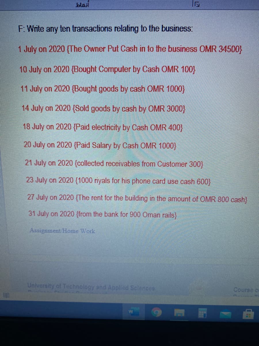 bloil
F Write any ten transactions relating to the business
1July on 2020 (The Owner Put Cash in to the business OMR 34500
10 July on 2020 (Bought Computer by Cash OMR 100}
11 July on 2020 (Bought goods by cash OMR 1000)
14 July on 2020 {Sold goods by cash by OMR 3000)
18 July on 2020 {Paid electricity by Cash OMR 400)
20 July on 2020 {Paid Salary by Cash OMR 1000}
21 July on 2020 {collected receivables from Customer 300}
23 July on 2020 (1000 riyals for his phone card use cash 600
27 July on 2020 (The rent for the building in the amount of OMR 800 cash)
31 July on 2020 (from the bank for 900 Oman rails)
Assignment/Home Work
University of Technology and Applied Sclences
Course ce
