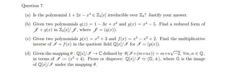 Question 7.
(a) Is the polynomial 1 + 2x - x¹ € Z₁[r] irreducible over Z₁? Justify your answer.
(b) Given two polynomials q(z) = 1 - 3x + x³ and g(x) = x¹-5. Find a reduced form of
J + g(x) in Z₂[x]/J, where J = (g(x)).
(c) Given two polynomials p(x) = x² +3 and f(x)
inverse of + f(x) in the quotient field Q[r]/I for I = (p(x)).
=
2³x²+2. Find the multiplicative
(d) Given the mapping : Q[x]/→ C defined by 0(+(m+nx)) = m+n√−2, vm, n € Q,
in terms of = (x²+4). Prove or disprove: Q[x]/~ (G,+), where G is the image
of Q[r]/ under the mapping 0.